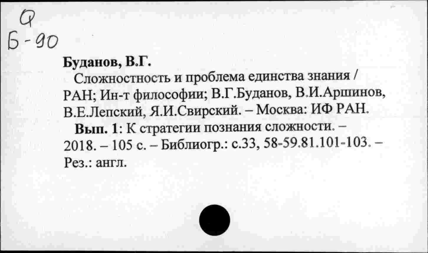 ﻿Q
Б-зо
Буданов, В.Г.
Сложностность и проблема единства знания / РАН; Ин-т философии; В.Г.Буданов, В.И.Аршинов, В.Е.Лепский, Я.И.Свирский. - Москва: ИФ РАН.
Вып. 1: К стратегии познания сложности. -2018. - 105 с. - Библиогр.: с.ЗЗ, 58-59.81.101-103. — Рез.: англ.